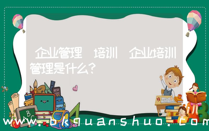 企业管理 培训(企业培训管理是什么？)